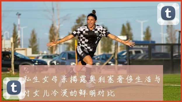 私生女母亲揭露奥利塞奢侈生活与对女儿冷漠的鲜明对比