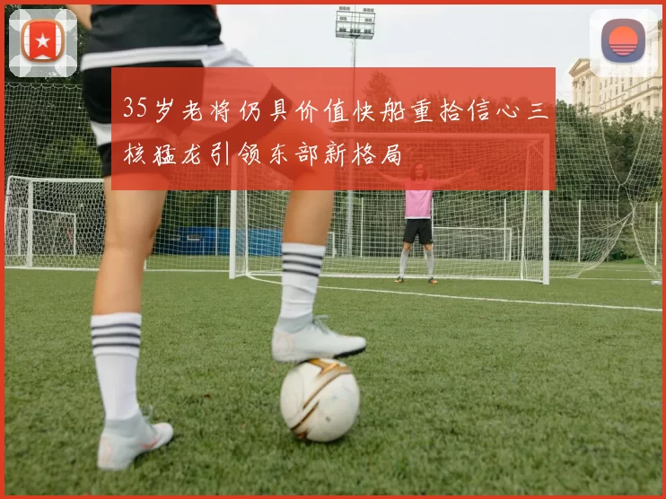 35岁老将仍具价值快船重拾信心三核猛龙引领东部新格局