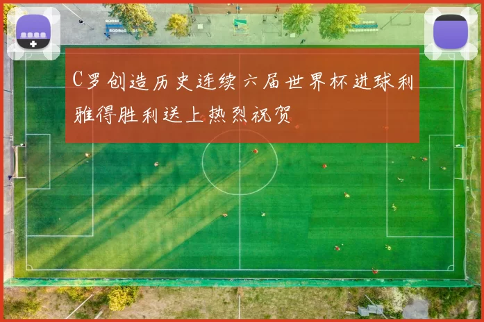 C罗创造历史连续六届世界杯进球利雅得胜利送上热烈祝贺