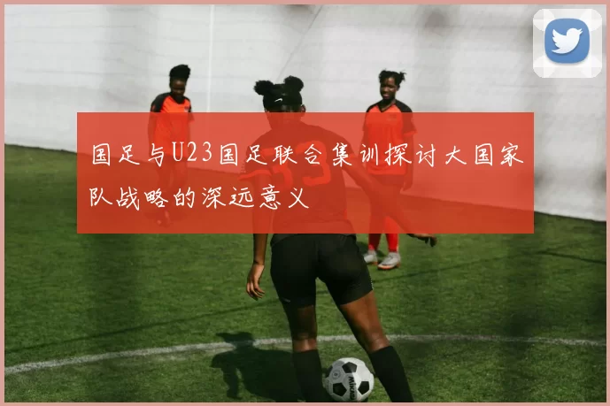 国足与U23国足联合集训探讨大国家队战略的深远意义