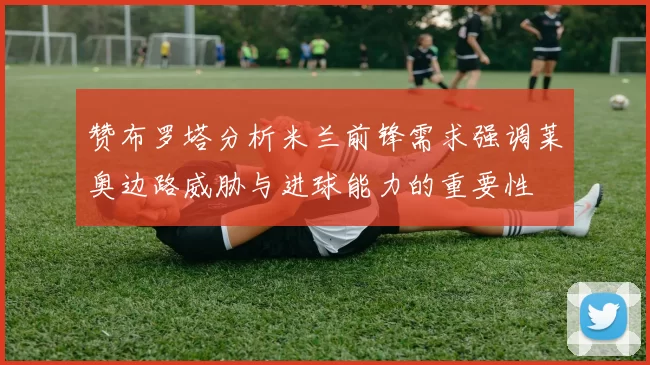 赞布罗塔分析米兰前锋需求强调莱奥边路威胁与进球能力的重要性