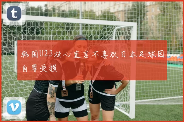 韩国U23核心直言不喜欢日本足球因自尊受损