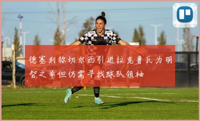 德塞利称切尔西引进拉克鲁瓦为明智之举但仍需寻找球队领袖