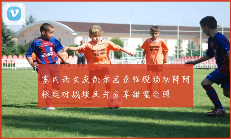 塞内西女友凯尔茜亲临现场助阵阿根廷对战埃及并分享甜蜜合照