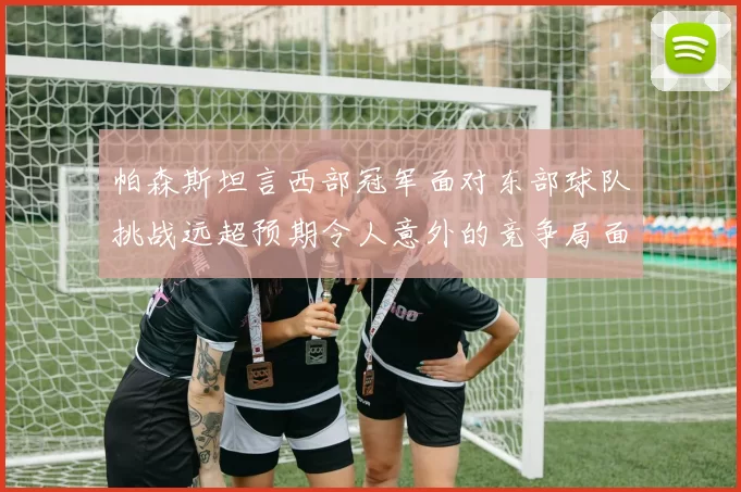 帕森斯坦言西部冠军面对东部球队挑战远超预期令人意外的竞争局面