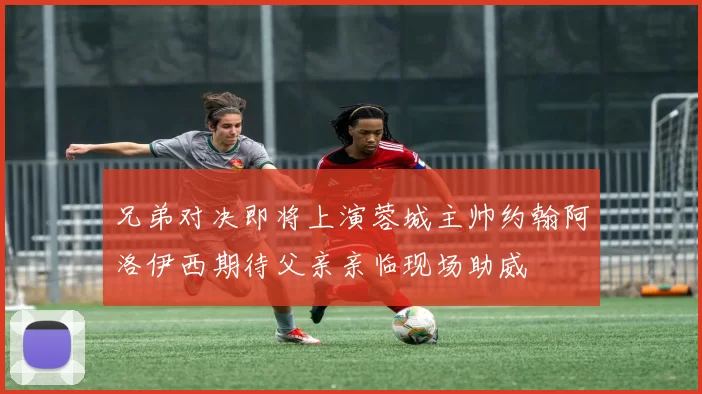兄弟对决即将上演蓉城主帅约翰阿洛伊西期待父亲亲临现场助威