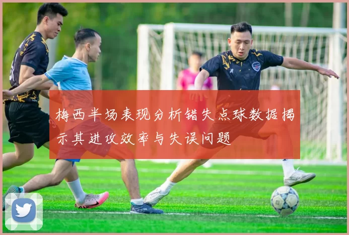 梅西半场表现分析错失点球数据揭示其进攻效率与失误问题