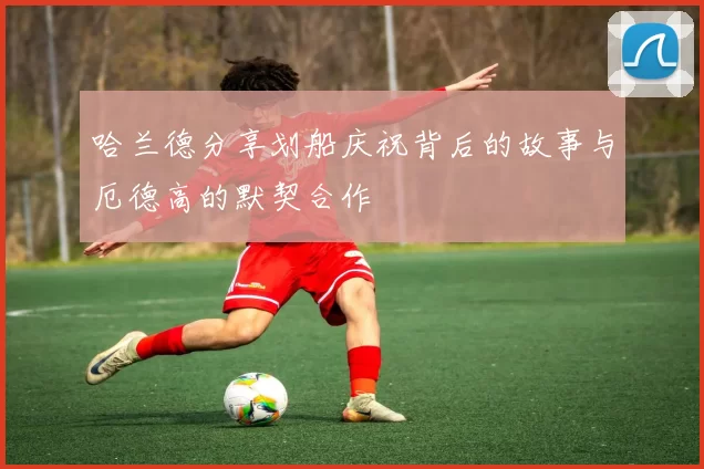 哈兰德分享划船庆祝背后的故事与厄德高的默契合作
