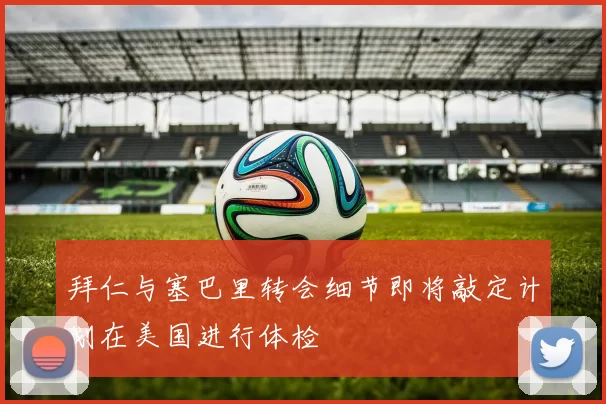 拜仁与塞巴里转会细节即将敲定计划在美国进行体检