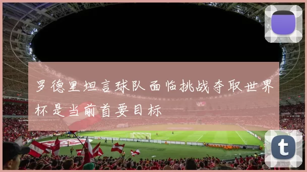 罗德里坦言球队面临挑战夺取世界杯是当前首要目标