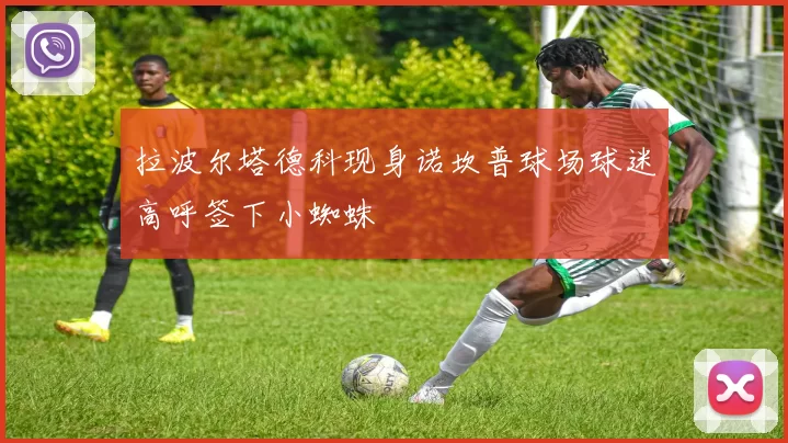 拉波尔塔德科现身诺坎普球场球迷高呼签下小蜘蛛