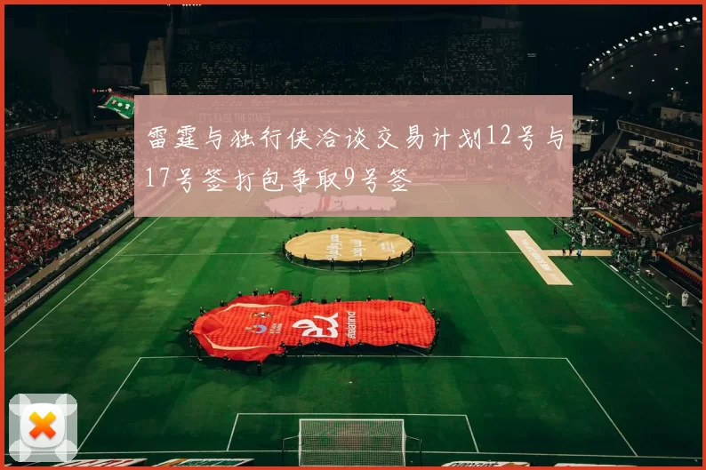 雷霆与独行侠洽谈交易计划12号与17号签打包争取9号签