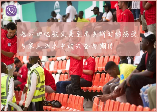 老六回忆被交易至尼克斯时的感受与家人泪水中的兴奋与期待