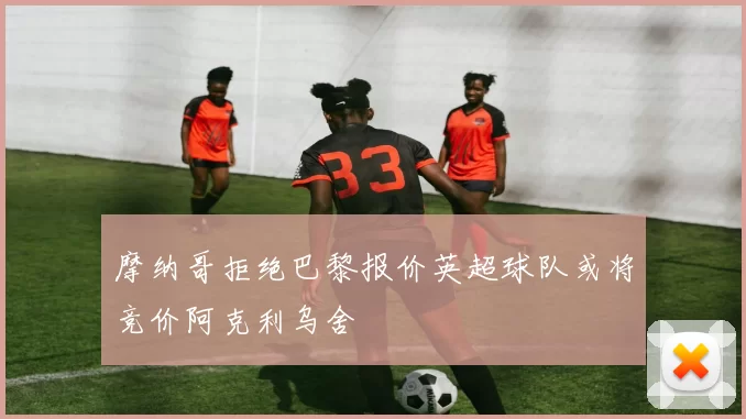摩纳哥拒绝巴黎报价英超球队或将竞价阿克利乌舍