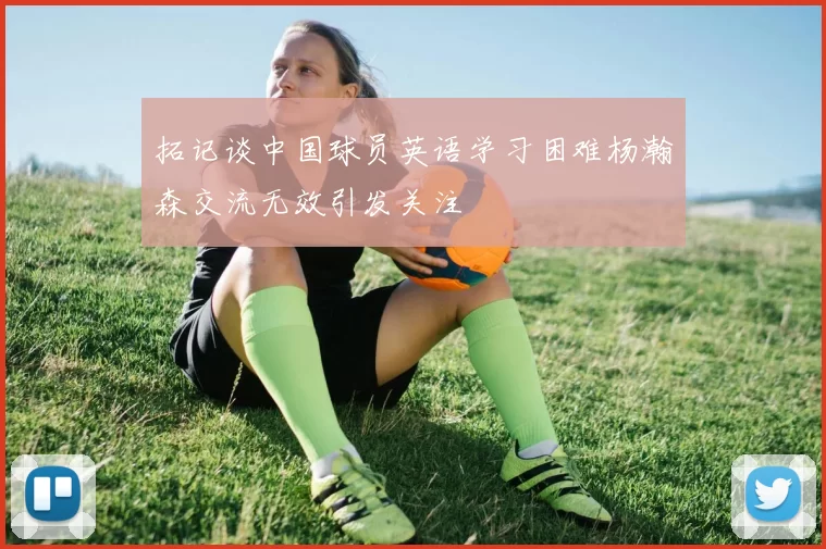 拓记谈中国球员英语学习困难杨瀚森交流无效引发关注