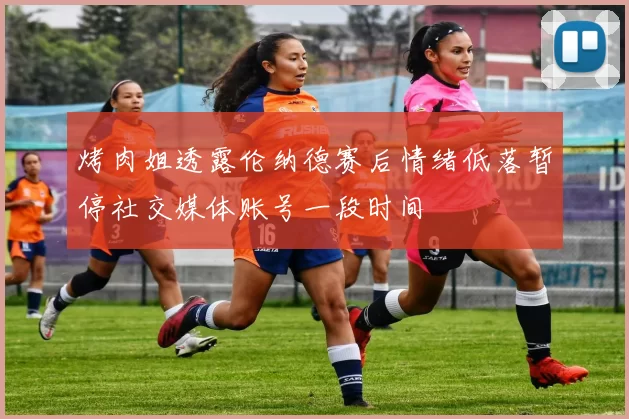 烤肉姐透露伦纳德赛后情绪低落暂停社交媒体账号一段时间
