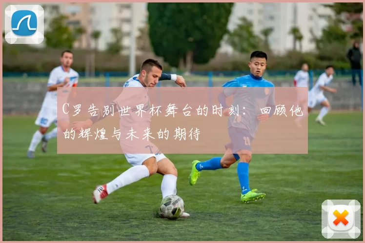 C罗告别世界杯舞台的时刻：回顾他的辉煌与未来的期待
