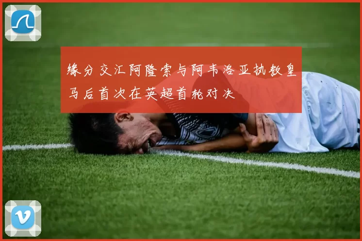 缘分交汇阿隆索与阿韦洛亚执教皇马后首次在英超首轮对决