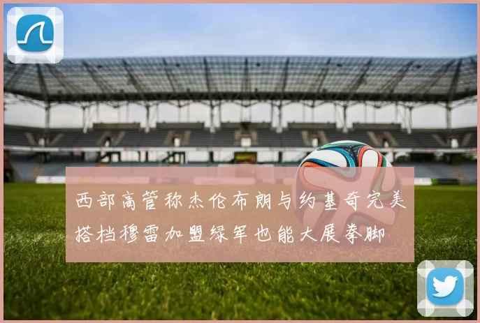 西部高管称杰伦布朗与约基奇完美搭档穆雷加盟绿军也能大展拳脚