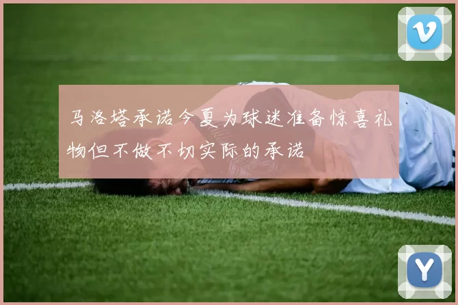 马洛塔承诺今夏为球迷准备惊喜礼物但不做不切实际的承诺