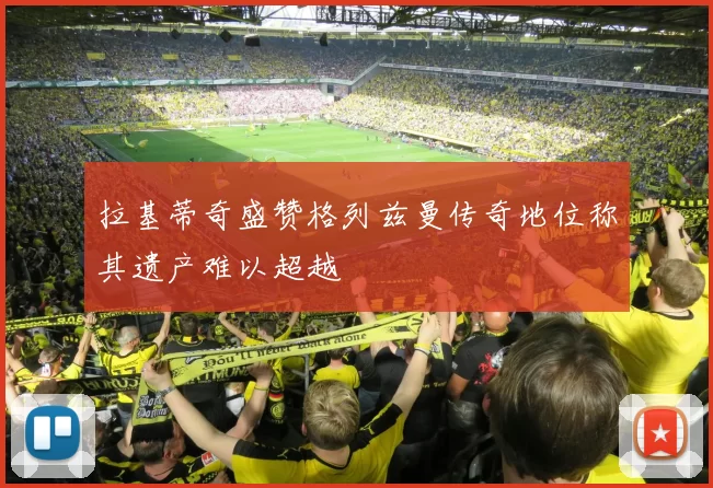 拉基蒂奇盛赞格列兹曼传奇地位称其遗产难以超越