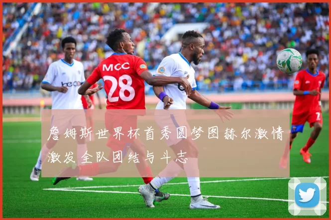 詹姆斯世界杯首秀圆梦图赫尔激情激发全队团结与斗志