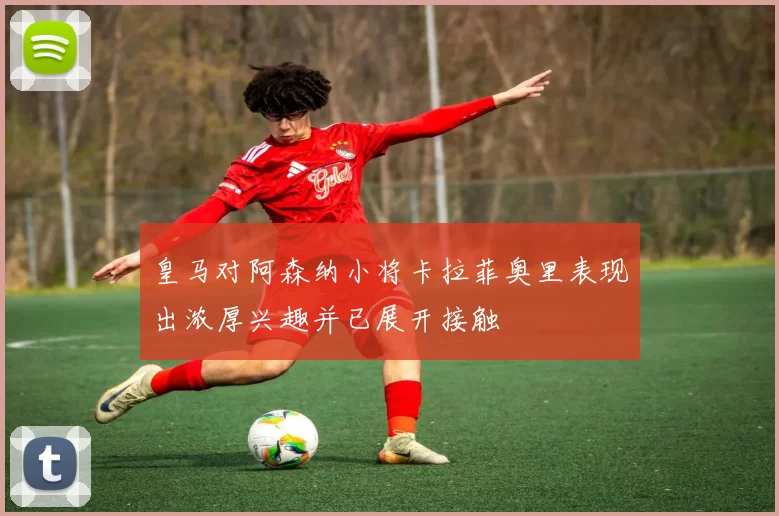 皇马对阿森纳小将卡拉菲奥里表现出浓厚兴趣并已展开接触
