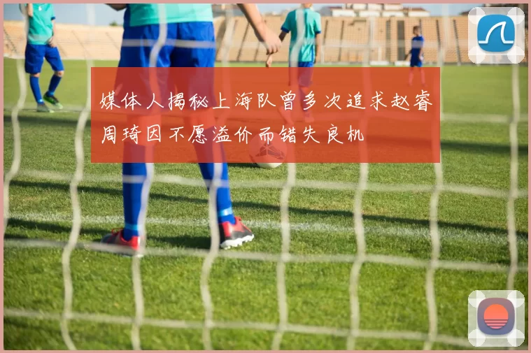 媒体人揭秘上海队曾多次追求赵睿周琦因不愿溢价而错失良机