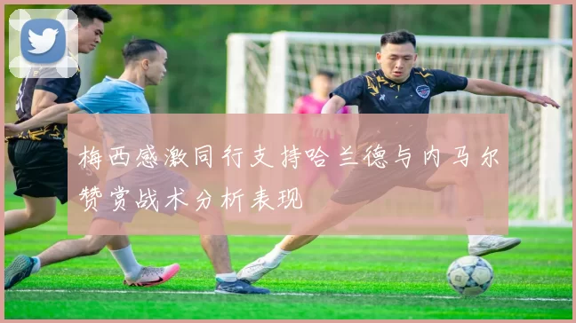 梅西感激同行支持哈兰德与内马尔赞赏战术分析表现