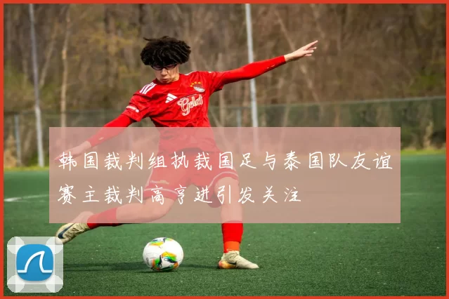 韩国裁判组执裁国足与泰国队友谊赛主裁判高亨进引发关注