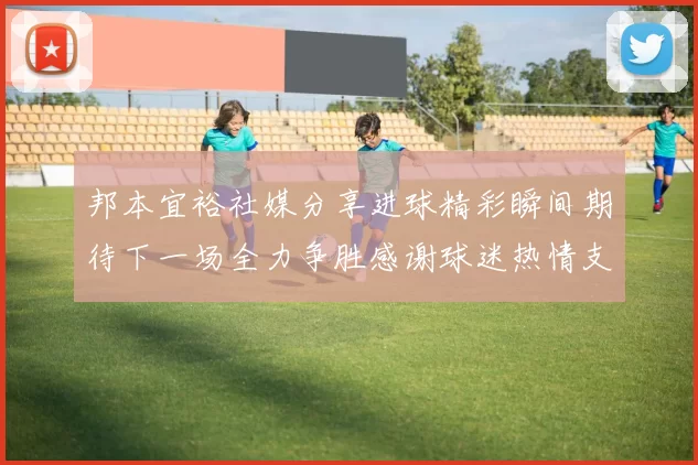 邦本宜裕社媒分享进球精彩瞬间期待下一场全力争胜感谢球迷热情支持