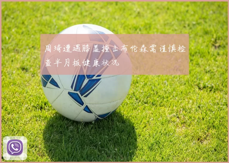 周琦遭遇膝盖撞击布伦森需谨慎检查半月板健康状况
