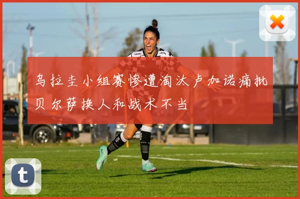 乌拉圭小组赛惨遭淘汰卢加诺痛批贝尔萨换人和战术不当