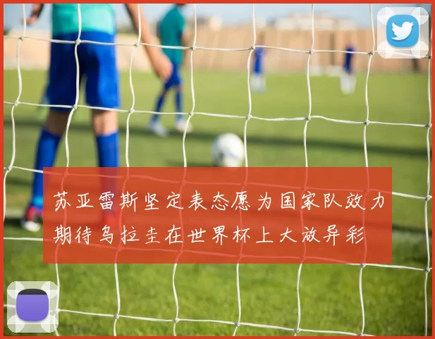 苏亚雷斯坚定表态愿为国家队效力期待乌拉圭在世界杯上大放异彩