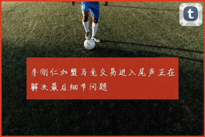 李刚仁加盟马竞交易进入尾声正在解决最后细节问题